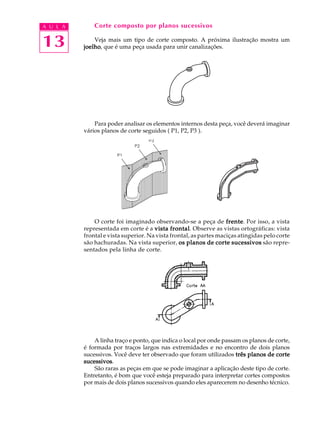 A U L A
13
Corte composto por planos sucessivos
Veja mais um tipo de corte composto. A próxima ilustração mostra um
joelhojoelhojoelhojoelhojoelho, que é uma peça usada para unir canalizações.
Para poder analisar os elementos internos desta peça, você deverá imaginar
vários planos de corte seguidos ( P1, P2, P3 ).
O corte foi imaginado observando-se a peça de frentefrentefrentefrentefrente. Por isso, a vista
representada em corte é a vista frontalvista frontalvista frontalvista frontalvista frontal. Observe as vistas ortográficas: vista
frontal e vista superior. Na vista frontal, as partes maciças atingidas pelo corte
são hachuradas. Na vista superior, os planos de corte sucessivosos planos de corte sucessivosos planos de corte sucessivosos planos de corte sucessivosos planos de corte sucessivos são repre-
sentados pela linha de corte.
A linha traço e ponto, que indica o local por onde passam os planos de corte,
é formada por traços largos nas extremidades e no encontro de dois planos
sucessivos. Você deve ter observado que foram utilizados três planos de cortetrês planos de cortetrês planos de cortetrês planos de cortetrês planos de corte
sucessivossucessivossucessivossucessivossucessivos.
São raras as peças em que se pode imaginar a aplicação deste tipo de corte.
Entretanto, é bom que você esteja preparado para interpretar cortes compostos
por mais de dois planos sucessivos quando eles aparecerem no desenho técnico.
 