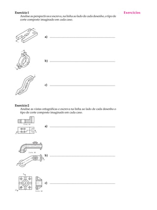 A U L A
13
Exercício 1Exercício 1Exercício 1Exercício 1Exercício 1
Analise as perspectivas e escreva, na linha ao lado de cada desenho, o tipo de
corte composto imaginado em cada caso.
a)a)a)a)a) ..........................................................................................
b)b)b)b)b) ..........................................................................................
c)c)c)c)c) ..........................................................................................
Exercício 2Exercício 2Exercício 2Exercício 2Exercício 2
Analise as vistas ortográficas e escreva na linha ao lado de cada desenho o
tipo de corte composto imaginado em cada caso.
a)a)a)a)a) ..........................................................................................
b)b)b)b)b) ..........................................................................................
c)c)c)c)c) ..........................................................................................
Exercícios
 
