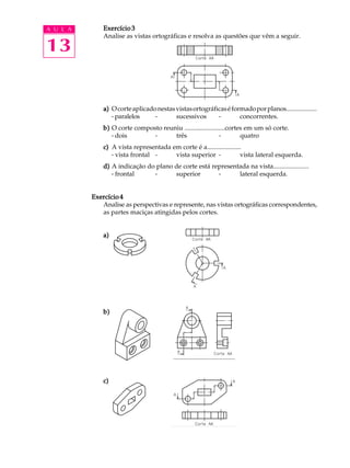 A U L A
13
Exercício 3Exercício 3Exercício 3Exercício 3Exercício 3
Analise as vistas ortográficas e resolva as questões que vêm a seguir.
a)a)a)a)a) Ocorteaplicadonestasvistasortográficaséformadoporplanos...................
····· paralelos - sucessivos - concorrentes.
b)b)b)b)b) O corte composto reuniu .........................cortes em um só corte.
····· dois - três - quatro
c)c)c)c)c) A vista representada em corte é a.....................
····· vista frontal - vista superior - vista lateral esquerda.
d)d)d)d)d) A indicação do plano de corte está representada na vista......................
····· frontal - superior - lateral esquerda.
Exercício 4Exercício 4Exercício 4Exercício 4Exercício 4
Analise as perspectivas e represente, nas vistas ortográficas correspondentes,
as partes maciças atingidas pelos cortes.
a)a)a)a)a)
b)b)b)b)b)
c)c)c)c)c)
 