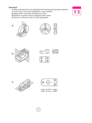 A U L A
13
Exercício 5Exercício 5Exercício 5Exercício 5Exercício 5
Analise as perspectivas com indicação dos locais por onde passam os planos
de corte e faça, nas vistas ortográficas, o que é pedido.
a)a)a)a)a) Represente a indicação dos planos de corte.
b)b)b)b)b) Hachure as partes maciças atingidas pelos cortes.
c)c)c)c)c) Escreva o nome do corte, no local apropriado.
a)a)a)a)a)
b)b)b)b)b)
c)c)c)c)c)
 