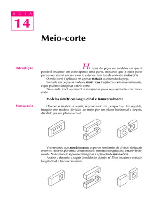 A U L A
14
14
A U L A
Introdução
Meio-corte
Nossa aula
Há tipos de peças ou modelos em que é
possível imaginar em corte apenas uma parte, enquanto que a outra parte
permanece visível em seu aspecto exterior. Este tipo de corte é o meio-cortemeio-cortemeio-cortemeio-cortemeio-corte.
O meio-corte é aplicado em apenas metademetademetademetademetade da extensão da peça.
Somente em peças ou modelos simétricossimétricossimétricossimétricossimétricos longitudinal eeeee transversalmente,
é que podemos imaginar o meio-corte.
Nesta aula, você aprenderá a interpretar peças representadas com meio-
corte.
Modelos simétricos longitudinal e transversalmente
Observe o modelo a seguir, representado em perspectiva. Em seguida,
imagine este modelo dividido ao meio por um plano horizontal e depois,
dividido por um plano vertical.
Você reparou que, nos dois casosnos dois casosnos dois casosnos dois casosnos dois casos, as partes resultantes da divisão são iguais
entre si? Trata-se, portanto, de um modelo simétrico longitudinal e transversal-
mente. Neste modelo ééééé possível imaginar a aplicação de meio-cortemeio-cortemeio-cortemeio-cortemeio-corte.
Analise o desenho a seguir (modelo de plástico nº 35) e imagine-o cortado
longitudinal e transversalmente.
 