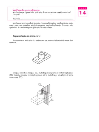 A U L A
14
Verificando o entendimento
Você acha que é possível a aplicação de meio-corte no modelo anterior?
Por quê?
Resposta ..................................................................................................................
Você deve ter respondido que não é possível imaginar a aplicação de meio-
corte, pois este modelo é simétrico apenas longitudinalmente. Portanto, não
apresenta as condições para aplicação de meio-corte.
Representação do meio-corte
Acompanhe a aplicação do meio-corte em um modelo simétrico nos dois
sentidos.
Imagine o modelo atingido até a metade por um plano de corte longitudinal
(P1). Depois, imagine o modelo cortado até a metade por um plano de corte
transversal (P2).
 
