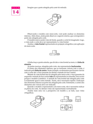 A U L A
14
Imagine que a parte atingida pelo corte foi retirada.
Observando o modelo com meio-corte, você pode analisar os elementos
internos. Além disso, ainda pode observar o aspecto externo, que corresponde à
parte não atingida pelo corte.
O modelo estava sendo visto de frente, quando o corte foi imaginado. Logo,
a vista onde o corte deve ser representado é a vista frontal.
Analise a vista frontalvista frontalvista frontalvista frontalvista frontal representada em projeção ortográfica com aplicação
do meio-corte.
A linha traço e ponto estreita, que divide a vista frontal ao meio, é a linha delinha delinha delinha delinha de
simetriasimetriasimetriasimetriasimetria.
As partes maciças, atingidas pelo corte, são representadas hachuradashachuradashachuradashachuradashachuradas.
O centro dos elementos internos, que se tornaram visíveis com o corte, é
indicado pela linha de centrolinha de centrolinha de centrolinha de centrolinha de centro. Neste exemplo, os elementos que ficaram visíveis
com o corte são: o furo passante da direita e metade do furo central.
Metade da vista frontal não foi atingida pelo meio-corte: o furo passante da
esquerda e metade do furo central nãonãonãonãonão são representados no desenho. Isso ocorre
porque o modelo é simétrico. A metade da vista frontal não atingida pelo corte
é exatamente igual à outra metade. Assim, não é necessário repetir a indicação
dos elementos internos na parte não atingida pelo corte. Entretanto, o centro dos
elementos não visíveis deve ser indicado.
Quando o modelo é representado com meio-corte, não é necessário indicar
os planos de corte. As demais vistas são representadas normalmente.
Analise mais uma vez a perspectiva do modelo e, ao lado, suas vistas
ortográficas.
 