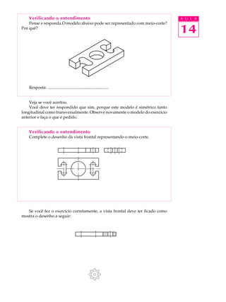 A U L A
14
Verificando o entendimento
Pense e responda.O modelo abaixo pode ser representado com meio-corte?
Por quê?
Resposta: ..........................................................
Veja se você acertou.
Você deve ter respondido que sim, porque este modelo é simétrico tanto
longitudinal como transversalmente. Observe novamente o modelo do exercício
anterior e faça o que é pedido.
Verificando o entendimento
Complete o desenho da vista frontal representando o meio-corte.
Se você fez o exercício corretamente, a vista frontal deve ter ficado como
mostra o desenho a seguir:
 