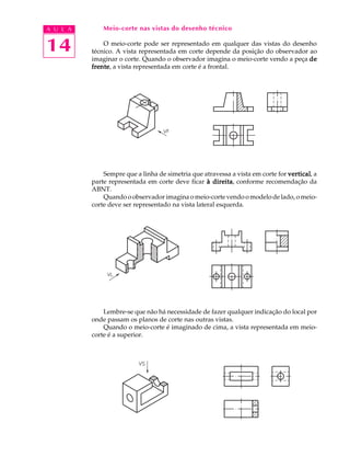 A U L A
14
Meio-corte nas vistas do desenho técnico
O meio-corte pode ser representado em qualquer das vistas do desenho
técnico. A vista representada em corte depende da posição do observador ao
imaginar o corte. Quando o observador imagina o meio-corte vendo a peça dedededede
frentefrentefrentefrentefrente, a vista representada em corte é a frontal.
Sempre que a linha de simetria que atravessa a vista em corte for verticalverticalverticalverticalvertical, a
parte representada em corte deve ficar à direitaà direitaà direitaà direitaà direita, conforme recomendação da
ABNT.
Quando o observador imagina o meio-corte vendo o modelo de lado, o meio-
corte deve ser representado na vista lateral esquerda.
Lembre-se que não há necessidade de fazer qualquer indicação do local por
onde passam os planos de corte nas outras vistas.
Quando o meio-corte é imaginado de cima, a vista representada em meio-
corte é a superior.
 