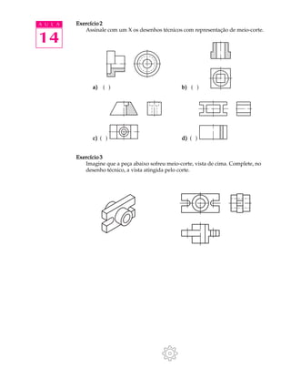 A U L A
14
Exercício 2Exercício 2Exercício 2Exercício 2Exercício 2
Assinale com um X os desenhos técnicos com representação de meio-corte.
a)a)a)a)a) ( ) b)b)b)b)b) ( )
c)c)c)c)c) ( ) d)d)d)d)d) ( )
Exercício 3Exercício 3Exercício 3Exercício 3Exercício 3
Imagine que a peça abaixo sofreu meio-corte, vista de cima. Complete, no
desenho técnico, a vista atingida pelo corte.
 