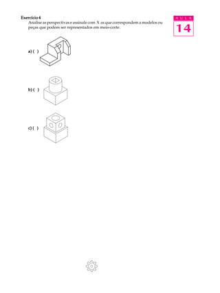 A U L A
14
Exercício 4Exercício 4Exercício 4Exercício 4Exercício 4
Analise as perspectivas e assinale com X as que correspondem a modelos ou
peças que podem ser representados em meio-corte.
a) ( )a) ( )a) ( )a) ( )a) ( )
b) ( )b) ( )b) ( )b) ( )b) ( )
c) ( )c) ( )c) ( )c) ( )c) ( )
 
