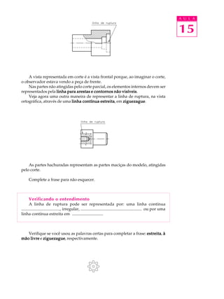 A U L A
15
A vista representada em corte é a vista frontal porque, ao imaginar o corte,
o observador estava vendo a peça de frente.
Nas partes não atingidas pelo corte parcial, os elementos internos devem ser
representados pela linha para arestas e contornos não visíveislinha para arestas e contornos não visíveislinha para arestas e contornos não visíveislinha para arestas e contornos não visíveislinha para arestas e contornos não visíveis.
Veja agora uma outra maneira de representar a linha de ruptura, na vista
ortográfica, através de uma linha contínua estreitalinha contínua estreitalinha contínua estreitalinha contínua estreitalinha contínua estreita, em ziguezagueziguezagueziguezagueziguezagueziguezague.
As partes hachuradas representam as partes maciças do modelo, atingidas
pelo corte.
Complete a frase para não esquecer.
Verificando o entendimento
A linha de ruptura pode ser representada por: uma linha contínua
...................................., irregular, ......................................................... ou por uma
linha contínua estreita em ..............................
Verifique se você usou as palavras certas para completar a frase: estreitaestreitaestreitaestreitaestreita, ààààà
mão livremão livremão livremão livremão livre e ziguezagueziguezagueziguezagueziguezagueziguezague, respectivamente.
 