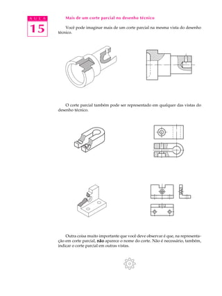 A U L A
15
Mais de um corte parcial no desenho técnico
Você pode imaginar mais de um corte parcial na mesma vista do desenho
técnico.
O corte parcial também pode ser representado em qualquer das vistas do
desenho técnico.
Outra coisa muito importante que você deve observar é que, na representa-
ção em corte parcial, nãonãonãonãonão aparece o nome do corte. Não é necessário, também,
indicar o corte parcial em outras vistas.
 