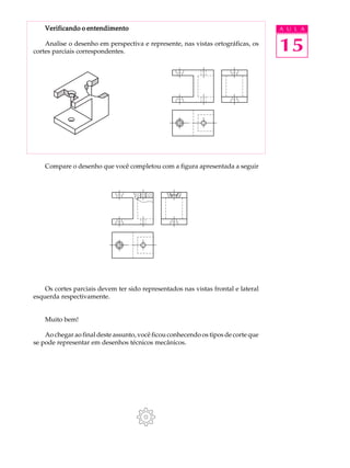 A U L A
15
Verificando o entendimentoVerificando o entendimentoVerificando o entendimentoVerificando o entendimentoVerificando o entendimento
Analise o desenho em perspectiva e represente, nas vistas ortográficas, os
cortes parciais correspondentes.
Compare o desenho que você completou com a figura apresentada a seguir
Os cortes parciais devem ter sido representados nas vistas frontal e lateral
esquerda respectivamente.
Muito bem!
Ao chegar ao final deste assunto, você ficou conhecendo os tipos de corte que
se pode representar em desenhos técnicos mecânicos.
 
