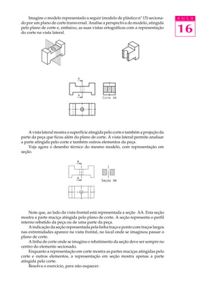 A U L A
16
Imagine o modelo representado a seguir (modelo de plástico nº 15) seciona-
do por um plano de corte transversal. Analise a perspectiva do modelo, atingida
pelo plano de corte e, embaixo, as suas vistas ortográficas com a representação
do corte na vista lateral.
A vista lateral mostra a superfície atingida pelo corte e também a projeção da
parte da peça que ficou além do plano de corte. A vista lateral permite analisar
a parte atingida pelo corte e também outros elementos da peça.
Veja agora o desenho técnico do mesmo modelo, com representação em
seção.
Note que, ao lado da vista frontal está representada a seção AA. Esta seção
mostra a parte maciça atingida pelo plano de corte. A seção representa o perfil
interno rebatido da peça ou de uma parte da peça.
A indicação da seção representada pela linha traço e ponto com traços largos
nas extremidades aparece na vista frontal, no local onde se imaginou passar o
plano de corte.
A linha de corte onde se imagina o rebatimento da seção deve ser sempre no
centro do elemento secionado.
Enquanto a representação em corte mostra as partes maciças atingidas pelo
corte e outros elementos, a representação em seção mostra apenas a parte
atingida pelo corte.
Resolva o exercício, para não esquecer.
 
