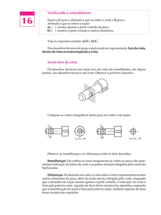 A U L A
16
Verificando o entendimento
Escreva CCCCC para a afirmativa que se refere a corte e SSSSS para a
afirmativa que se refere a seção:
a)a)a)a)a) ( ) mostra apenas a parte cortada da peça;
b)b)b)b)b) ( ) mostra a parte cortada e outros elementos.
Veja as respostas corretas: a)a)a)a)a) SSSSS e b)b)b)b)b) C.C.C.C.C.
Nosdesenhostécnicosdepeçasaseçãopodeserrepresentada: fora da vista,fora da vista,fora da vista,fora da vista,fora da vista,
dentro da vista ou interrompendo a vista.dentro da vista ou interrompendo a vista.dentro da vista ou interrompendo a vista.dentro da vista ou interrompendo a vista.dentro da vista ou interrompendo a vista.
Seção fora da vista
Os desenhos técnicos com seção fora da vista são semelhantes, em alguns
pontos, aos desenhos técnicos em corte. Observe o próximo desenho.
Compare as vistas ortográficas desta peça em corte e em seção.
Observe as semelhanças e as diferenças entre os dois desenhos.
Semelhanças:Semelhanças:Semelhanças:Semelhanças:Semelhanças: Em ambos os casos imaginaram-se cortes na peça; eles apre-
sentam indicação do plano de corte e as partes maciças atingidas pelo corte são
hachuradas.
Diferenças:Diferenças:Diferenças:Diferenças:Diferenças: Nodesenhoemcorte,avistaondeocorteérepresentadomostra
outros elementos da peça, além da parte maciça atingida pelo corte, enquanto
que o desenho em seção mostra apenas a parte cortada; a indicação do corte é
feita pela palavra corte, seguida de duas letras maiúsculas repetidas, enquanto
que a identificação da seção é feita pela palavra seção, também seguida de duas
letras maiúsculas repetidas.
 