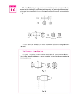 A U L A
16
No desenho técnico, as seções sucessivas também podem ser representadas:
próximas da vista e ligadas por linha traço e ponto; em posições diferentes mas,
neste caso, identificadas pelo nome. Compare as duas formas de representação,
a seguir:
Analise mais um exemplo de seções sucessivas e faça o que é pedido no
exercício.
Verificando o entendimento
Na figura AAAAA as seções sucessivas estão representadas ao lado da vista frontal.
Complete o desenho da figura BBBBB, representando as mesmas seções sucessivas
próximas da vista.
Fig. A
Fig. B
 