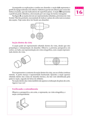 A U L A
16
Acompanhe as explicações e confira seu desenho: a seção AAAAAAAAAA representa o
perfil da espiga redonda com rebaixo. Sabemos que há um rebaixo por causa das
linhas cruzadas, que são indicadoras de superfície plana. A seção BBBBBBBBBB representa
o perfil da parte cilíndrica, atravessada por um rasgo de forma retangular.
Na figura BBBBB, as seções devem ser representadas rebatidas, próximas da vista
frontal. Não há, portanto, necessidade de indicar o plano de corte nem os nomes
das seções. Veja como deve ter ficado seu desenho:
Seção dentro da vista
A seção pode ser representada rebatida dentro da vista, desde que não
prejudique a interpretação do desenho. Observe a próxima perspectiva em
corte e, ao lado, sua representação em vista ortográfica, com a seção represen-
tada dentro da vista.
Para representar o contorno da seção dentro da vista, usa-se a linha contínua
estreita. A parte maciça é representada hachurada. Quando a seção aparece
rebatida dentro das vistas do desenho técnico, ela não vem identificada pela
palavra seção, seguida de letras do alfabeto.
Na seção dentro das vistas também não aparece a indicação do plano de corte.
Agora é sua vez!
Verificando o entendimento
Observe a perspectiva, em corte, e represente, na vista ortográfica, a
seção correspondente.
 