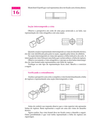 A U L A
16
Muito bem! O perfil que você representou deve ter ficado com a forma abaixo.
Seção interrompendo a vista
Observe a perspectiva em corte de uma peça sextavada e, ao lado, sua
representação em vista ortográfica com uma seção.
Quando a seção é representada interrompendo as vistas do desenho técnico,
ela não vem identificada pela palavra seção, seguida pelas letras do alfabeto.
Na seção interrompendo as vistas não aparece a linha indicativa de corte. A
interrupção da vista é feita por uma linha que você já conhece: a linha de ruptura.
Observe novamente a vista ortográfica e veja que os dois lados interrompi-
dos da vista frontal estão representados com linha de ruptura.
Verifique se este tipo de representação ficou claro. Resolva o exercício
a seguir.
Verificando o entendimento
Analise a perspectiva em corte e complete a vista frontal desenhando a linha
de ruptura e representando uma seção interrompendo a vista.
Antes de conferir sua resposta observe que a vista superior não apresenta
linhas de ruptura. Basta representar a seção em uma das vistas do desenho
técnico.
Agora confira. Sua vista frontal deve ter ficado como o desenho a seguir.
Outra possibilidade é que você tenha representado a linha de ruptura em
ziguezague.
 