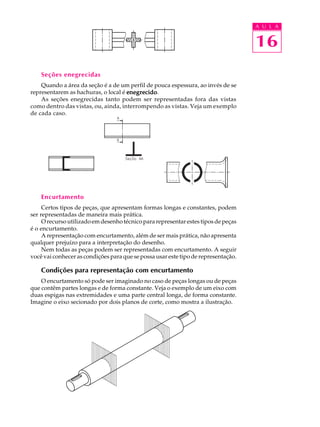 A U L A
16
Seções enegrecidas
Quando a área da seção é a de um perfil de pouca espessura, ao invés de se
representarem as hachuras, o local é enegrecidoenegrecidoenegrecidoenegrecidoenegrecido.
As seções enegrecidas tanto podem ser representadas fora das vistas
como dentro das vistas, ou, ainda, interrompendo as vistas. Veja um exemplo
de cada caso.
Encurtamento
Certos tipos de peças, que apresentam formas longas e constantes, podem
ser representadas de maneira mais prática.
O recurso utilizado em desenho técnico para representar estes tipos de peças
é o encurtamento.
A representação com encurtamento, além de ser mais prática, não apresenta
qualquer prejuízo para a interpretação do desenho.
Nem todas as peças podem ser representadas com encurtamento. A seguir
você vai conhecer as condições para que se possa usar este tipo de representação.
Condições para representação com encurtamento
O encurtamento só pode ser imaginado no caso de peças longas ou de peças
que contêm partes longas e de forma constante. Veja o exemplo de um eixo com
duas espigas nas extremidades e uma parte central longa, de forma constante.
Imagine o eixo secionado por dois planos de corte, como mostra a ilustração.
 
