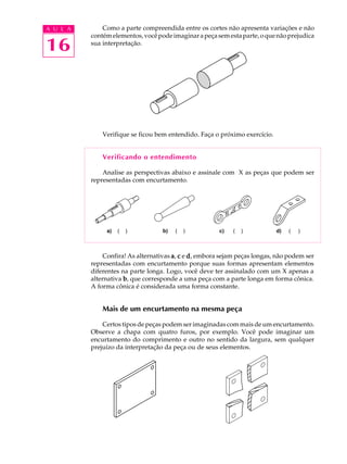 A U L A
16
Como a parte compreendida entre os cortes não apresenta variações e não
contémelementos,vocêpodeimaginarapeçasemestaparte,oquenãoprejudica
sua interpretação.
Verifique se ficou bem entendido. Faça o próximo exercício.
Verificando o entendimento
Analise as perspectivas abaixo e assinale com X as peças que podem ser
representadas com encurtamento.
Confira! As alternativas aaaaa, ccccc e ddddd, embora sejam peças longas, não podem ser
representadas com encurtamento porque suas formas apresentam elementos
diferentes na parte longa. Logo, você deve ter assinalado com um X apenas a
alternativa bbbbb, que corresponde a uma peça com a parte longa em forma cônica.
A forma cônica é considerada uma forma constante.
Mais de um encurtamento na mesma peça
Certos tipos de peças podem ser imaginadas com mais de um encurtamento.
Observe a chapa com quatro furos, por exemplo. Você pode imaginar um
encurtamento do comprimento e outro no sentido da largura, sem qualquer
prejuízo da interpretação da peça ou de seus elementos.
a) ( ) b) ( ) d) ( )c) ( )
 