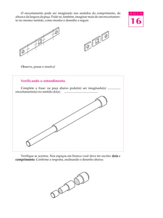 A U L A
16
O encurtamento pode ser imaginado nos sentidos do comprimento, da
altura e da largura da peça. Pode-se, também, imaginar mais de um encurtamen-
to no mesmo sentido, como mostra o desenho a seguir.
Observe, pense e resolva!
Verificando o entendimento
Complete a frase: na peça abaixo pode(m) ser imaginado(s) .................
encurtamento(s) no sentido do(a) ............................................
Verifique se acertou. Nos espaços em branco você deve ter escrito: doisdoisdoisdoisdois e
comprimentocomprimentocomprimentocomprimentocomprimento. Confirme a resposta, analisando o desenho abaixo.
 