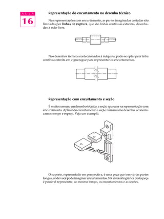 A U L A
16
Representação do encurtamento no desenho técnico
Nas representações com encurtamento, as partes imaginadas cortadas são
limitadas por linhas de rupturalinhas de rupturalinhas de rupturalinhas de rupturalinhas de ruptura, que são linhas contínuas estreitas, desenha-
das à mão-livre.
Nos desenhos técnicos confeccionados à máquina, pode-se optar pela linha
contínua estreita em ziguezague para representar os encurtamentos.
Representação com encurtamento e seção
É muito comum, em desenho técnico, a seção aparecer na representação com
encurtamento. Aplicando encurtamento e seção num mesmo desenho, economi-
zamos tempo e espaço. Veja um exemplo.
O suporte, representado em perspectiva, é uma peça que tem várias partes
longas, onde você pode imaginar encurtamentos. Na vista ortográfica desta peça
é possível representar, ao mesmo tempo, os encurtamentos e as seções.
 