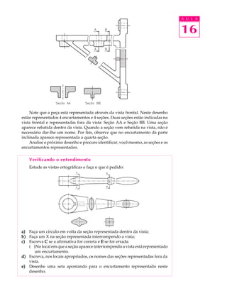 A U L A
16
Note que a peça está representada através da vista frontal. Neste desenho
estão representados 4 encurtamentos e 4 seções. Duas seções estão indicadas na
vista frontal e representadas fora da vista: Seção AA e Seção BB. Uma seção
aparece rebatida dentro da vista. Quando a seção vem rebatida na vista, não é
necessário dar-lhe um nome. Por fim, observe que no encurtamento da parte
inclinada aparece representada a quarta seção.
Analise o próximo desenho e procure identificar, você mesmo, as seções e os
encurtamentos representados.
Verificando o entendimento
Estude as vistas ortográficas e faça o que é pedido:
a)a)a)a)a) Faça um círculo em volta da seção representada dentro da vista;
b)b)b)b)b) Faça um X na seção representada interrompendo a vista;
c)c)c)c)c) Escreva CCCCC se a afirmativa for correta e EEEEE se for errada:
( )No local em que a seção aparece interrompendo a vista está representado
um encurtamento.
d)d)d)d)d) Escreva, nos locais apropriados, os nomes das seções representadas fora da
vista.
e)e)e)e)e) Desenhe uma seta apontando para o encurtamento representado neste
desenho.
 