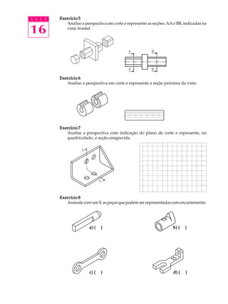 A U L A
16
Exercício 5Exercício 5Exercício 5Exercício 5Exercício 5
Analise a perspectiva em corte e represente as seções: AA e BB, indicadas na
vista frontal.
Exercício 6Exercício 6Exercício 6Exercício 6Exercício 6
Analise a perspectiva em corte e represente a seção próxima da vista.
Exercício 7Exercício 7Exercício 7Exercício 7Exercício 7
Analise a perspectiva com indicação do plano de corte e represente, no
quadriculado, a seção enegrecida.
Exercício 8Exercício 8Exercício 8Exercício 8Exercício 8
AssinalecomumX aspeçasquepodemserrepresentadascomencurtamento.
a) ( )a) ( )a) ( )a) ( )a) ( ) b) ( )b) ( )b) ( )b) ( )b) ( )
c) ( )c) ( )c) ( )c) ( )c) ( ) d) ( )d) ( )d) ( )d) ( )d) ( )
 