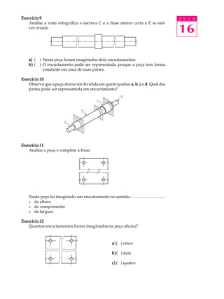 A U L A
16
Exercício 9Exercício 9Exercício 9Exercício 9Exercício 9
Analise a vista ortográfica e escreva C e a frase estiver certa e E se esti-
ver errada.
a)a)a)a)a) ( ) Nesta peça foram imaginados dois encurtamentos.
b)b)b)b)b) ( ) O encurtamento pode ser representado porque a peça tem forma
constante em uma de suas partes.
Exercício 10Exercício 10Exercício 10Exercício 10Exercício 10
Observe que a peça abaixo foi dividida em quatro partes: aaaaa, bbbbb, ccccc e ddddd. Qual das
partes pode ser representada em encurtamento?
Exercício 11Exercício 11Exercício 11Exercício 11Exercício 11
Analise a peça e complete a frase.
Nesta peça foi imaginado um encurtamento no sentido..................................
l da altura
l do comprimento
l da largura
Exercício 12Exercício 12Exercício 12Exercício 12Exercício 12
Quantos encurtamentos foram imaginados na peça abaixo?
aaaaa) ( ) cinco
b)b)b)b)b)( ) dois
c)c)c)c)c) ( ) quatro
 