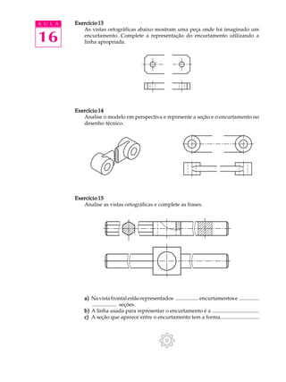 A U L A
16
Exercício 13Exercício 13Exercício 13Exercício 13Exercício 13
As vistas ortográficas abaixo mostram uma peça onde foi imaginado um
encurtamento. Complete a representação do encurtamento utilizando a
linha apropriada.
Exercício 14Exercício 14Exercício 14Exercício 14Exercício 14
Analise o modelo em perspectiva e represente a seção e o encurtamento no
desenho técnico.
Exercício 15Exercício 15Exercício 15Exercício 15Exercício 15
Analise as vistas ortográficas e complete as frases.
a)a)a)a)a) Navistafrontalestãorepresentados ................. encurtamentose ...............
.................. seções.
b)b)b)b)b) A linha usada para representar o encurtamento é a ...................................
c)c)c)c)c) A seção que aparece entre o encurtamento tem a forma.............................
 
