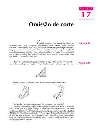 A U L A
17
Omissão de corte
Você já aprendeu muitas noções sobre cor-
te: corte total, corte composto, meio-corte e corte parcial. Você estudou
também a representação em seção, que é semelhante à representação em corte.
E aprendeu como se interpretam desenhos técnicos com representação de
encurtamento, que também requer a imaginação de cortes na peça. Mas, você
ainda não viu tudo sobre cortes. Existe um outro assunto muito importante
que você vai aprender nesta aula.
Observe a vista em corte, representada a seguir. O desenho aparece total-
mente hachurado porque o corte atingiu totalmente as partes maciças da peça.
Agora, observe os dois modelos abaixo, representados em corte.
Qual destas duas peças corresponde à vista em corte anterior?
Como as áreas atingidas pelo corte são semelhantes, fica difícil, à primeira
vista, dizer qual das peças atingidas pelo corte está representada na vista
hachurada. Para responder a essa questão, você precisa, antes, estudar omissãoomissãoomissãoomissãoomissão
de cortede cortede cortede cortede corte. Assim, ao final desta aula você será capaz de: identificar elementos que
devem ser representados com omissão de corte; identificar vistas ortográficas
onde há representação com omissão de corte; e interpretar elementos represen-
tados com omissão de corte.
17
A U L A
Introdução
Nossa aula
 
