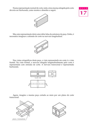 A U L A
17
Numa representação normal de corte, toda a área maciça atingida pelo corte
deveria ser hachurada, como mostra o desenho a seguir.
Mas esta representação daria uma idéia falsa da estrutura da peça. Então, é
necessário imaginar a omissão de corte na nervura longitudinal.
Nas vistas ortográficas desta peça, a vista representada em corte é a vista
frontal. Na vista frontal, a nervura atingida longitudinalmente pelo corte é
representada com omissão de corte. A nervura transversal é representada
hachurada.
Agora, imagine a mesma peça cortada ao meio por um plano de corte
transversal.
 