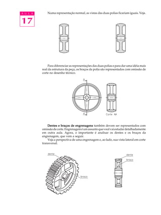 A U L A
17
Numa representação normal, as vistas das duas polias ficariam iguais. Veja.
Para diferenciar as representações das duas polias e para dar uma idéia mais
real da estrutura da peça, os braços da polia são representados com omissão de
corte no desenho técnico.
Dentes e braços de engrenagensDentes e braços de engrenagensDentes e braços de engrenagensDentes e braços de engrenagensDentes e braços de engrenagens também devem ser representados com
omissãodecorte.Engrenageméumassuntoquevocêvaiestudardetalhadamente
em outra aula. Agora, o importante é analisar os dentes e os braços da
engrenagem, que vem a seguir.
Veja a perspectiva de uma engrenagem e, ao lado, sua vista lateral em corte
transversal.
 
