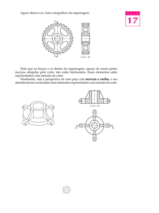 A U L A
17
Agora observe as vistas ortográficas da engrenagem.
Note que os braços e os dentes da engrenagem, apesar de serem partes
maciças atingidas pelo corte, não estão hachurados. Esses elementos estão
representados com omissão de corte.
Finalmente, veja a perspectiva de uma peça com nervura e orelhanervura e orelhanervura e orelhanervura e orelhanervura e orelha, e seu
desenho técnico mostrando esses elementos representados com omissão de corte.
 