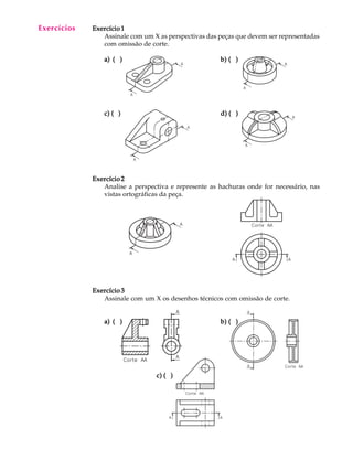 A U L A
17
Exercício 1Exercício 1Exercício 1Exercício 1Exercício 1
Assinale com um X as perspectivas das peças que devem ser representadas
com omissão de corte.
a)a)a)a)a) ( )( )( )( )( ) b) ( )b) ( )b) ( )b) ( )b) ( )
c) ( )c) ( )c) ( )c) ( )c) ( ) d) ( )d) ( )d) ( )d) ( )d) ( )
Exercício 2Exercício 2Exercício 2Exercício 2Exercício 2
Analise a perspectiva e represente as hachuras onde for necessário, nas
vistas ortográficas da peça.
Exercício 3Exercício 3Exercício 3Exercício 3Exercício 3
Assinale com um X os desenhos técnicos com omissão de corte.
a)a)a)a)a) ( )( )( )( )( ) b) ( )b) ( )b) ( )b) ( )b) ( )
c) ( )c) ( )c) ( )c) ( )c) ( )
Exercícios
 