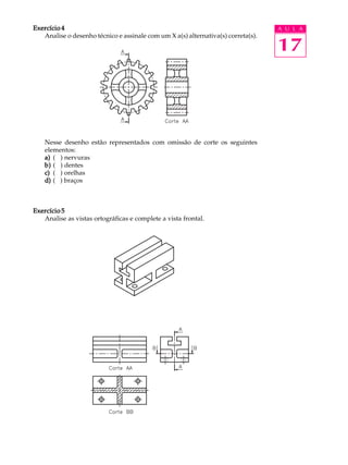 A U L A
17
Exercício 4Exercício 4Exercício 4Exercício 4Exercício 4
Analise o desenho técnico e assinale com um X a(s) alternativa(s) correta(s).
Nesse desenho estão representados com omissão de corte os seguintes
elementos:
a)a)a)a)a) ( ) nervuras
b)b)b)b)b) ( ) dentes
c)c)c)c)c) ( ) orelhas
d)d)d)d)d) ( ) braços
Exercício 5Exercício 5Exercício 5Exercício 5Exercício 5
Analise as vistas ortográficas e complete a vista frontal.
 