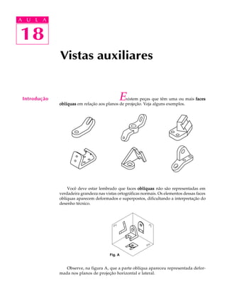 A U L A
18
18
A U L A
Introdução Existem peças que têm uma ou mais facesfacesfacesfacesfaces
oblíquasoblíquasoblíquasoblíquasoblíquas em relação aos planos de projeção. Veja alguns exemplos.
Você deve estar lembrado que faces oblíquasoblíquasoblíquasoblíquasoblíquas não são representadas em
verdadeira grandeza nas vistas ortográficas normais. Os elementos dessas faces
oblíquas aparecem deformados e superpostos, dificultando a interpretação do
desenho técnico.
Observe, na figura A, que a parte oblíqua apareceu representada defor-
mada nos planos de projeção horizontal e lateral.
Vistas auxiliares
Fig. A
 