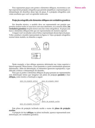 A U L A
18
Para representar peças com partes e elementos oblíquos, recorremos a um
tipo especial de projeção ortográfica que permite simplificar a representação e a
interpretação de desenhos desse tipo de peças. É a projeção ortográfica com
vistas auxiliares que você vai aprender nesta aula.
Projeção ortográfica de elementos oblíquos em verdadeira grandeza
Em desenho técnico, o modelo deve ser representado em posição que
permita analisar todas as suas faces com seus elementos, ou a maioria deles, ememememem
verdadeira grandezaverdadeira grandezaverdadeira grandezaverdadeira grandezaverdadeira grandeza em pelo menos uma das vistas ortográficas. As peças com
faces e elementos oblíquos têm que ser representadas de maneira especial.
A seguir você vai estudar como é feita a representação desses tipos de peças.
Volte a analisar o modelo representado na figura A. Veja a projeção ortográfica
normal deste modelo, no desenho a seguir.
Neste exemplo, a face oblíqua apareceu deformada nas vistas superior e
lateral esquerda. Dessa forma, o furo passante e a parte arredondada aparecem
deformados. Além da deformação, os elementos aparecem superpostos, o que
dificulta a leitura e interpretação do desenho.
Para que as partes e elementos oblíquos da peça possam ser representados
sem deformação temos que imaginar um plano de projeção paraleloparaleloparaleloparaleloparalelo à face
oblíqua,oblíqua,oblíqua,oblíqua,oblíqua, como mostra a ilustração a seguir.
Este plano de projeção inclinado recebe o nome de plano de projeçãoplano de projeçãoplano de projeçãoplano de projeçãoplano de projeção
auxiliar.auxiliar.auxiliar.auxiliar.auxiliar.
A projeção da face oblíquaoblíquaoblíquaoblíquaoblíqua, no plano inclinado, aparece representada sem
deformação, em verdadeira grandeza.
Nossa aula
 