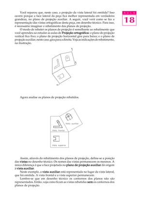 A U L A
18
Você reparou que, neste caso, a projeção da vista lateral foi omitida? Isso
ocorre porque a face lateral da peça fica melhor representada em verdadeira
grandeza, no plano de projeção auxiliar. A seguir, você verá como se faz a
representação das vistas ortográficas desta peça, em desenho técnico. Para isso,
é necessário imaginar o rebatimento dos planos de projeção.
O modo de rebater os planos de projeção é semelhante ao rebatimento que
você aprendeu ao estudar as aulas de Projeção ortográfica:Projeção ortográfica:Projeção ortográfica:Projeção ortográfica:Projeção ortográfica: o plano de projeção
vertical fica fixo; o plano de projeção horizontal gira para baixo; e o plano de
projeçãoauxiliar,nestecaso,giraparaadireita.Vejaasindicaçõesderebatimento,
na ilustração.
Agora analise os planos de projeção rebatidos.
Assim, através do rebatimento dos planos de projeção, define-se a posição
das vistasvistasvistasvistasvistas no desenho técnico. Os nomes das vistas permanecem os mesmos. A
única diferença é que a face projetada no plano de projeção auxiliarplano de projeção auxiliarplano de projeção auxiliarplano de projeção auxiliarplano de projeção auxiliar dá origem
à vista auxiliarvista auxiliarvista auxiliarvista auxiliarvista auxiliar.
Neste exemplo, a vista auxiliarvista auxiliarvista auxiliarvista auxiliarvista auxiliar está representada no lugar da vista lateral,
que foi omitida. A vista frontal e a vista superior permanecem.
Lembre-se que em desenho técnico os contornos dos planos não são
representados. Então, veja como ficam as vistas rebatidas semsemsemsemsem os contornos dos
planos de projeção.
 
