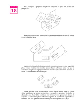 A U L A
18
Veja a seguir, a projeção ortográfica completa da peça nos planos em
perspectiva.
Imagine que apenas o plano vertical permaneceu fixo e os demais planos
foram rebatidos. Veja.
Após o rebatimento, todas as vistas são mostradas numa mesma superfície
plana e suas posições no desenho técnico ficam definidas. Uma vez que os
contornos dos planos de projeção não são mostrados nos desenhos técnicos, as
vistas são representadas como segue:
Nesse desenho estão representadas: a vista frontal, a vista superior e duas
vistas auxiliares. As vistas representam a verdadeira grandeza de todos os
elementos. As duas vistas auxiliares e a vista superior apresentam linhas de
ruptura. As linhas de ruptura indicam que partes da peça foram suprimidas no
desenho, por não apresentarem interesse para a interpretação da peça.
 
