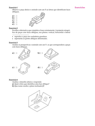 A U L A
18
Exercício 1Exercício 1Exercício 1Exercício 1Exercício 1
Observe a peça abaixo e assinale com um X as letras que identificam faces
oblíquas.
a)a)a)a)a) ( )
b)b)b)b)b) ( )
c)c)c)c)c) ( )
d)d)d)d)d) ( )
e)e)e)e)e) ( )
Exercício 2Exercício 2Exercício 2Exercício 2Exercício 2
Escolha a alternativa que completa a frase corretamente: A projeção ortográ-
fica de peças com faces oblíquas, nos planos: vertical, horizontal e lateral
....................................
l reproduz a peça em verdadeira grandeza.
l representa as partes oblíquas deformadas.
Exercício 3Exercício 3Exercício 3Exercício 3Exercício 3
Analise as perspectivas e assinale com um X as que correspondem a peças
com faces oblíquas.
a)a)a)a)a) ( ) b)b)b)b)b) ( )
c)c)c)c)c) ( ) d)d)d)d)d) ( )
Exercício 4Exercício 4Exercício 4Exercício 4Exercício 4
Analise o desenho abaixo e responda:
a)a)a)a)a) Qual a letra que identifica uma face oblíqua?
b)b)b)b)b) Que nome recebe o plano inclinado b?
Exercícios
 