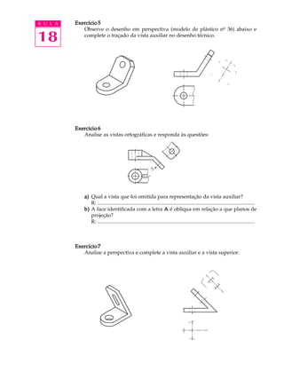 A U L A
18
Exercício 5Exercício 5Exercício 5Exercício 5Exercício 5
Observe o desenho em perspectiva (modelo de plástico nº 36) abaixo e
complete o traçado da vista auxiliar no desenho técnico.
Exercício 6Exercício 6Exercício 6Exercício 6Exercício 6
Analise as vistas ortográficas e responda às questões:
a)a)a)a)a) Qual a vista que foi omitida para representação da vista auxiliar?
R: ........................................................................................................................
b)b)b)b)b) A face identificada com a letra AAAAA é oblíqua em relação a que planos de
projeção?
R: ........................................................................................................................
Exercício 7Exercício 7Exercício 7Exercício 7Exercício 7
Analise a perspectiva e complete a vista auxiliar e a vista superior.
 