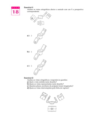 A U L A
18
Exercício 11Exercício 11Exercício 11Exercício 11Exercício 11
Analise as vistas ortográficas abaixo e assinale com um X a perspectiva
correspondente.
a)a)a)a)a) ( )
b)b)b)b)b) ( )
c)c)c)c)c) ( )
Exercício 12Exercício 12Exercício 12Exercício 12Exercício 12
Analise as vistas ortográficas e responda às questões:
a)a)a)a)a) Qual a vista omitida neste desenho?
b)b)b)b)b) Quais as vistas representadas neste desenho?
c)c)c)c)c) Quantos planos auxiliares de projeção foram imaginados?
d)d)d)d)d) Quais as vistas interrompidas pela linha de ruptura?
 