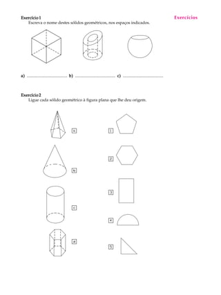 A U L A
2
Exercício 1Exercício 1Exercício 1Exercício 1Exercício 1
Escreva o nome destes sólidos geométricos, nos espaços indicados.
a)a)a)a)a) ....................................... b)b)b)b)b) ....................................... c)c)c)c)c) .......................................
Exercício 2Exercício 2Exercício 2Exercício 2Exercício 2
Ligue cada sólido geométrico à figura plana que lhe deu origem.
Exercícios
 
