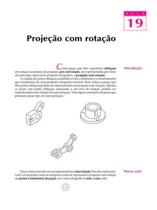 A U L A
19
Projeção com rotação
19
A U L A
IntroduçãoCertas peças que têm superfícies oblíquasoblíquasoblíquasoblíquasoblíquas
em relação aos planos de projeção, por convençãopor convençãopor convençãopor convençãopor convenção, são representadas por meio
de outro tipo especial de projeção ortográfica: a projeção com rotaçãoprojeção com rotaçãoprojeção com rotaçãoprojeção com rotaçãoprojeção com rotação.
A rotação de partes oblíquas possibilita evitar a distorção e o encurtamento
que resultariam de uma projeção ortográfica normal. Nem todas as peças que
têm partes oblíquas podem ser representadas em projeção com rotação. Apenas
as peças com partes oblíquas associadas a um eixo de rotação, podem ser
representadas com rotação de parte da peça. Veja alguns exemplos de peças que
precisam desse tipo de representação.
Peçascomoessasdevemserrepresentadas com rotaçãocom rotaçãocom rotaçãocom rotaçãocom rotação.Porisso,nestaaula,
você vai aprender como se imagina e como se representa a projeção com rotação
de partes e elementos de peçaspartes e elementos de peçaspartes e elementos de peçaspartes e elementos de peçaspartes e elementos de peças, em vistas ortográficas semsemsemsemsem e comcomcomcomcom corte.
Nossa aula
 