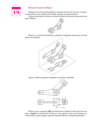 A U L A
19
Rotação de parte oblíqua
Rotação é um movimento giratório, um giro em torno de um eixo. A seguir,
começaremos nosso estudo exercitando esse tipo de representação.
A peça em perspectiva abaixo, um tipo de braço de comando, apresenta uma
parte oblíqua.
Observe, na próxima ilustração, a projeção ortográfica dessa peça em dois
planos de projeção.
Agora, analise a projeção ortográfica nos planos rebatidos.
Observe que o segmento AB,AB,AB,AB,AB, que determina a distância entre dois furos da
peça, é maiormaiormaiormaiormaior na vista frontal do que na vista superior. Isso ocorre porque, na
vista frontal, a parte oblíqua aparece representada em verdadeira grandeza.
 