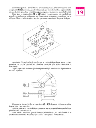 A U L A
19
Na vista superior a parte oblíqua aparece encurtada. O mesmo ocorre com
osegmento CDCDCDCDCD (diâmetrodapartecilíndrica),quenavistafrontalérepresentado
em verdadeira grandeza e na vista superior aparece menor que na vista frontal.
Para que os segmentos ABABABABAB e CDCDCDCDCD sejam representados em verdadeira
grandeza, também na vista superior, é necessário imaginar a rotação da parte
oblíqua. Observe a ilustração a seguir, que mostra a rotação da parte oblíqua.
A rotação é imaginada de modo que a parte oblíqua fique sobre o eixo
principal da peça e paralela ao plano de projeção, que neste exemplo é o
horizontal.
Agora veja o que acontece quando a parte oblíqua em rotação é representada
na vista superior.
Compare o tamanho dos segmentos: ABABABABAB e CDCDCDCDCD da parte oblíqua na vista
frontal e na vista superior.
Após a rotação, a parte oblíqua passou a ser representada em verdadeira
grandeza, na vista superior.
Note a linha de centro que atravessa a parte oblíqua, na vista frontal. É a
existência dessa linha de centro que facilita a rotação da parte oblíqua.
 