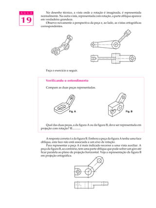 A U L A
19
No desenho técnico, a vista onde a rotação é imaginada, é representada
normalmente. Na outra vista, representada com rotação, a parte oblíqua aparece
em verdadeira grandeza.
Observe novamente a perspectiva da peça e, ao lado, as vistas ortográficas
correspondentes.
Faça o exercício a seguir.
Verificando o entendimento
Compare as duas peças representadas.
Fig. A Fig. B
Qual das duas peças, a da figura A ou da figura B, deve ser representada em
projeção com rotação? R:...........
A resposta correta é a da figura B. Embora a peça da figura A tenha uma face
oblíqua, esta face não está associada a um eixo de rotação.
Para representar a peça A é mais indicado recorrer a uma vista auxiliar. A
peça da figura B, ao contrário, tem uma parte oblíqua que pode sofrer um giro até
ficar paralela ao plano de projeção horizontal. Veja a representação da figura B
em projeção ortográfica.
 