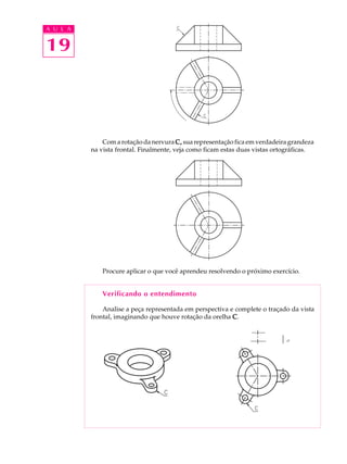A U L A
19
Com a rotação da nervura C,C,C,C,C, sua representação fica em verdadeira grandeza
na vista frontal. Finalmente, veja como ficam estas duas vistas ortográficas.
Procure aplicar o que você aprendeu resolvendo o próximo exercício.
Verificando o entendimento
Analise a peça representada em perspectiva e complete o traçado da vista
frontal, imaginando que houve rotação da orelha CCCCC.
 