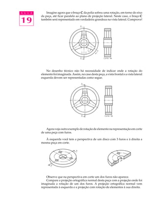 A U L A
19
Imagine agora que o braço CCCCC da polia sofreu uma rotação, em torno do eixo
da peça, até ficar paralelo ao plano de projeção lateral. Neste caso, o braço CCCCC
também será representado em verdadeira grandeza na vista lateral. Comprove!
No desenho técnico não há necessidade de indicar onde a rotação do
elemento foi imaginada. Assim, no caso desta peça, a vista frontal e a vista lateral
esquerda devem ser representadas como segue.
Agora veja outro exemplo de rotação de elemento na representação em corte
de uma peça com furos.
À esquerda você tem a perspectiva de um disco com 3 furos e à direita a
mesma peça em corte.
Observe que na perspectiva em corte um dos furos não aparece.
Compare a projeção ortográfica normal desta peça com a projeção onde foi
imaginada a rotação de um dos furos. A projeção ortográfica normal vem
representada à esquerda e a projeção com rotação de elementos à sua direita.
 