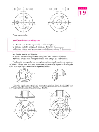 A U L A
19
Pense e responda:
Verificando o entendimento
No desenho da direita, representado com rotação:
a)a)a)a)a) Em que vista foi imaginada a rotação do furo ? R..................
b)b)b)b)b) Em que vista o furo aparece representado com rotação ? R.................
Você deve ter respondido que:
a)a)a)a)a) a vista onde foi imaginada a rotação do furo é a vista superior.
b)b)b)b)b) a vista onde o furo foi representado com rotação é a vista frontal.
Finalmente, acompanhe um exemplo de rotação de elementos na represen-
tação em corte de uma peça com nervuras e furos. Analise a perspectiva da peça
e, ao lado, a perspectiva da mesma peça em corte.
Compare a projeção ortográfica normal, da peça em corte, à esquerda, com
a projeção com rotação de elementos, à direita.
 