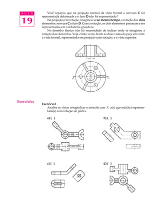 A U L A
19
Você reparou que na projeção normal da vista frontal a nervura CCCCC foi
representada deformada e o furo DDDDD não foi representado?
Na projeção com rotação, imaginou-se ao mesmo tempoao mesmo tempoao mesmo tempoao mesmo tempoao mesmo tempo, a rotação dos doisdoisdoisdoisdois
elementos: nervura CCCCC e furo DDDDD. Com a rotação, os dois elementos passaram a ser
representados em verdadeira grandeza.
No desenho técnico não há necessidade de indicar onde se imaginou a
rotação dos elementos. Veja, então, como ficam as duas vistas da peça em corte:
a vista frontal, representada em projeção com rotação, e a vista superior.
Exercício 1Exercício 1Exercício 1Exercício 1Exercício 1
Analise as vistas ortográficas e assinale com X a(s) que está(ão) represen-
tada(s) com rotação de partes.
a) ( )a) ( )a) ( )a) ( )a) ( ) b) ( )b) ( )b) ( )b) ( )b) ( )
c) ( )c) ( )c) ( )c) ( )c) ( ) d) ( )d) ( )d) ( )d) ( )d) ( )
Exercícios
 