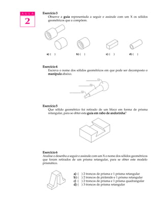 A U L A
2
Exercício 3Exercício 3Exercício 3Exercício 3Exercício 3
Observe a guiaguiaguiaguiaguia representada a seguir e assinale com um X os sólidos
geométricos que a compõem.
Exercício 4Exercício 4Exercício 4Exercício 4Exercício 4
Escreva o nome dos sólidos geométricos em que pode ser decomposto o
manípulomanípulomanípulomanípulomanípulo abaixo.
Exercício 5Exercício 5Exercício 5Exercício 5Exercício 5
Que sólido geométrico foi retirado de um bloco em forma de prisma
retangular, para se obter esta guiaguiaguiaguiaguia em rabo de andorinhaem rabo de andorinhaem rabo de andorinhaem rabo de andorinhaem rabo de andorinha?
Exercício 6Exercício 6Exercício 6Exercício 6Exercício 6
Analise o desenho a seguir e assinale com um X o nome dos sólidos geométricos
que foram retirados de um prisma retangular, para se obter este modelo
prismático.
a)a)a)a)a) ( ) 2 troncos de prisma e 1 prisma retangular
b)b)b)b)b) ( ) 2 troncos de pirâmide e 1 prisma retangular
c)c)c)c)c) ( ) 2 troncos de prisma e 1 prisma quadrangular
d)d)d)d)d) ( ) 3 troncos de prisma retangular
a) ( ) b) ( ) c) ( ) d) ( )a) ( ) b) ( ) c) ( ) d) ( )
 